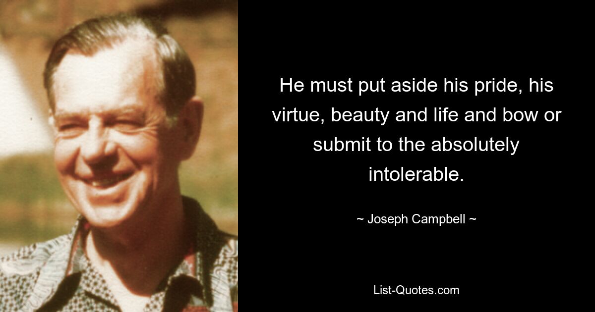 He must put aside his pride, his virtue, beauty and life and bow or submit to the absolutely intolerable. — © Joseph Campbell