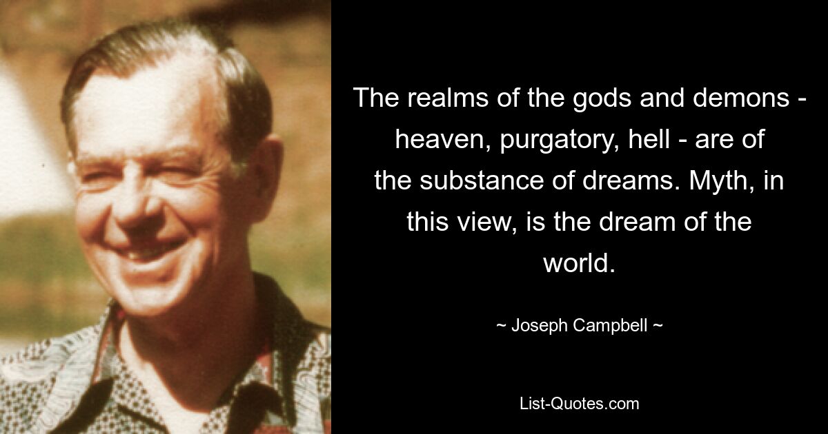 The realms of the gods and demons - heaven, purgatory, hell - are of the substance of dreams. Myth, in this view, is the dream of the world. — © Joseph Campbell