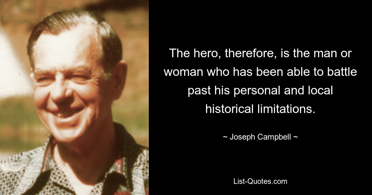 The hero, therefore, is the man or woman who has been able to battle past his personal and local historical limitations. — © Joseph Campbell