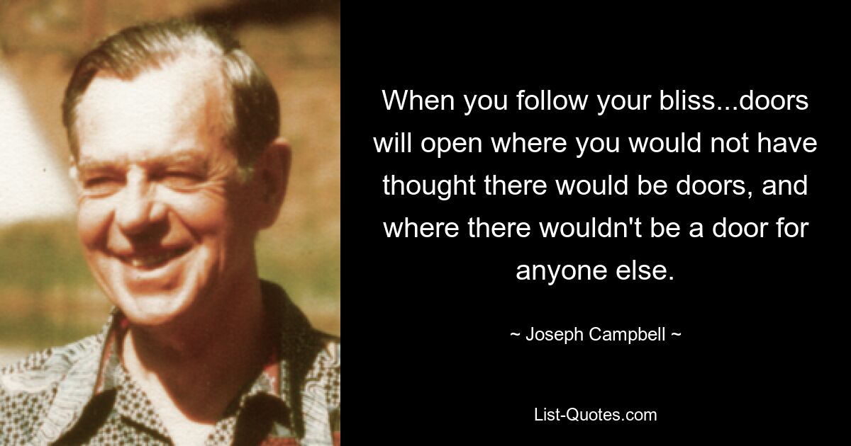 When you follow your bliss...doors will open where you would not have thought there would be doors, and where there wouldn't be a door for anyone else. — © Joseph Campbell