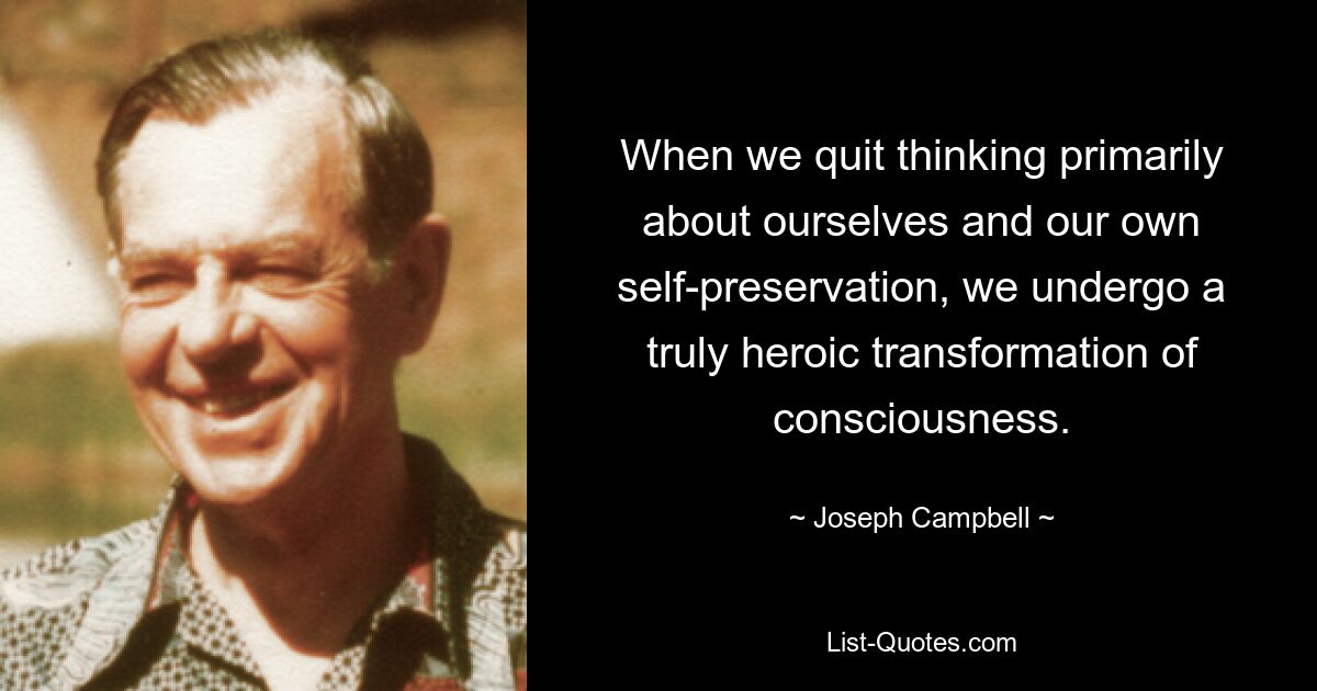 When we quit thinking primarily about ourselves and our own self-preservation, we undergo a truly heroic transformation of consciousness. — © Joseph Campbell