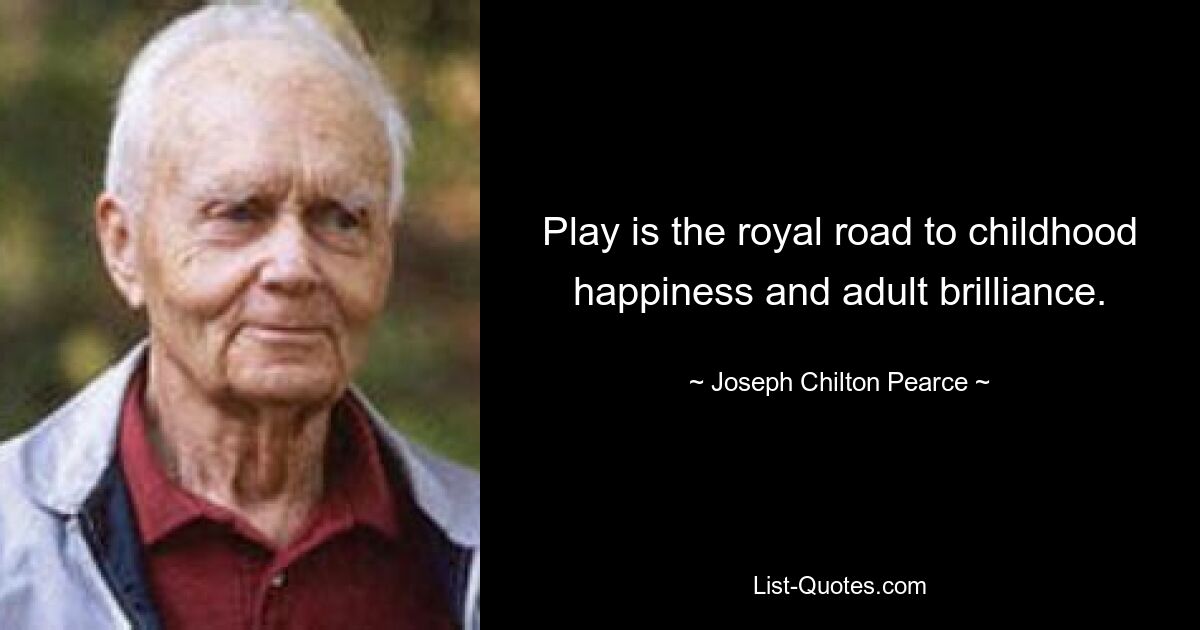 Play is the royal road to childhood happiness and adult brilliance. — © Joseph Chilton Pearce