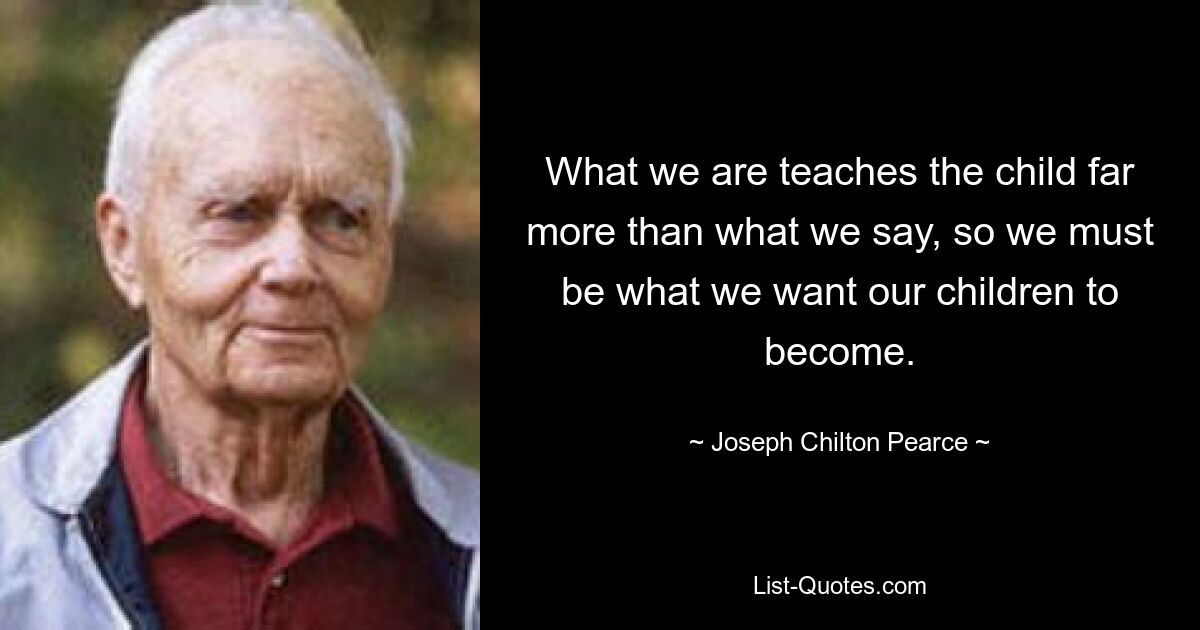 What we are teaches the child far more than what we say, so we must be what we want our children to become. — © Joseph Chilton Pearce