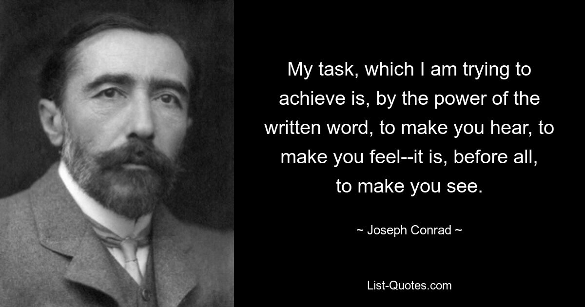 My task, which I am trying to achieve is, by the power of the written word, to make you hear, to make you feel--it is, before all, to make you see. — © Joseph Conrad