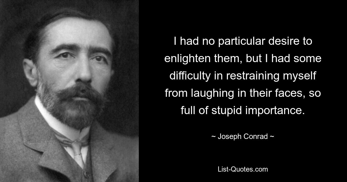 I had no particular desire to enlighten them, but I had some difficulty in restraining myself from laughing in their faces, so full of stupid importance. — © Joseph Conrad