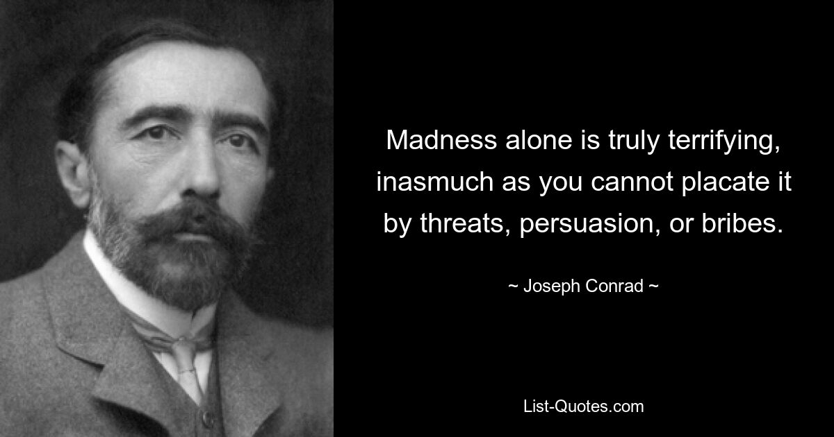 Madness alone is truly terrifying, inasmuch as you cannot placate it by threats, persuasion, or bribes. — © Joseph Conrad