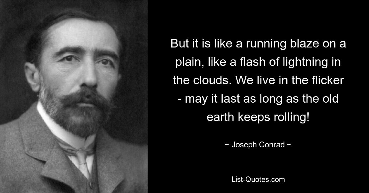 But it is like a running blaze on a plain, like a flash of lightning in the clouds. We live in the flicker - may it last as long as the old earth keeps rolling! — © Joseph Conrad