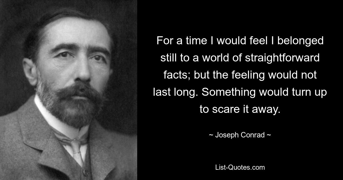 For a time I would feel I belonged still to a world of straightforward facts; but the feeling would not last long. Something would turn up to scare it away. — © Joseph Conrad