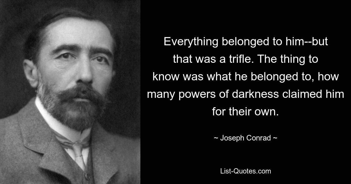 Everything belonged to him--but that was a trifle. The thing to know was what he belonged to, how many powers of darkness claimed him for their own. — © Joseph Conrad