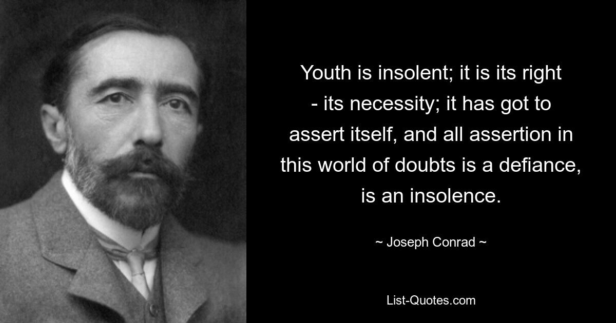 Youth is insolent; it is its right - its necessity; it has got to assert itself, and all assertion in this world of doubts is a defiance, is an insolence. — © Joseph Conrad