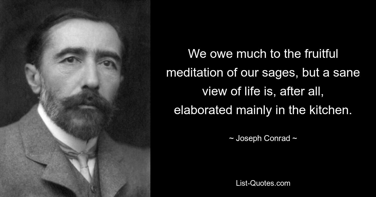 We owe much to the fruitful meditation of our sages, but a sane view of life is, after all, elaborated mainly in the kitchen. — © Joseph Conrad