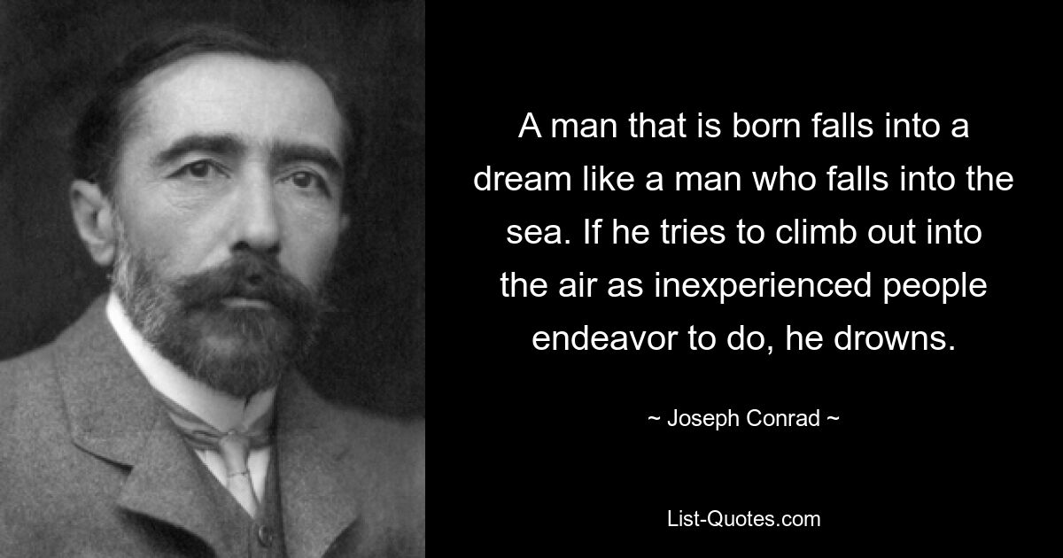 A man that is born falls into a dream like a man who falls into the sea. If he tries to climb out into the air as inexperienced people endeavor to do, he drowns. — © Joseph Conrad