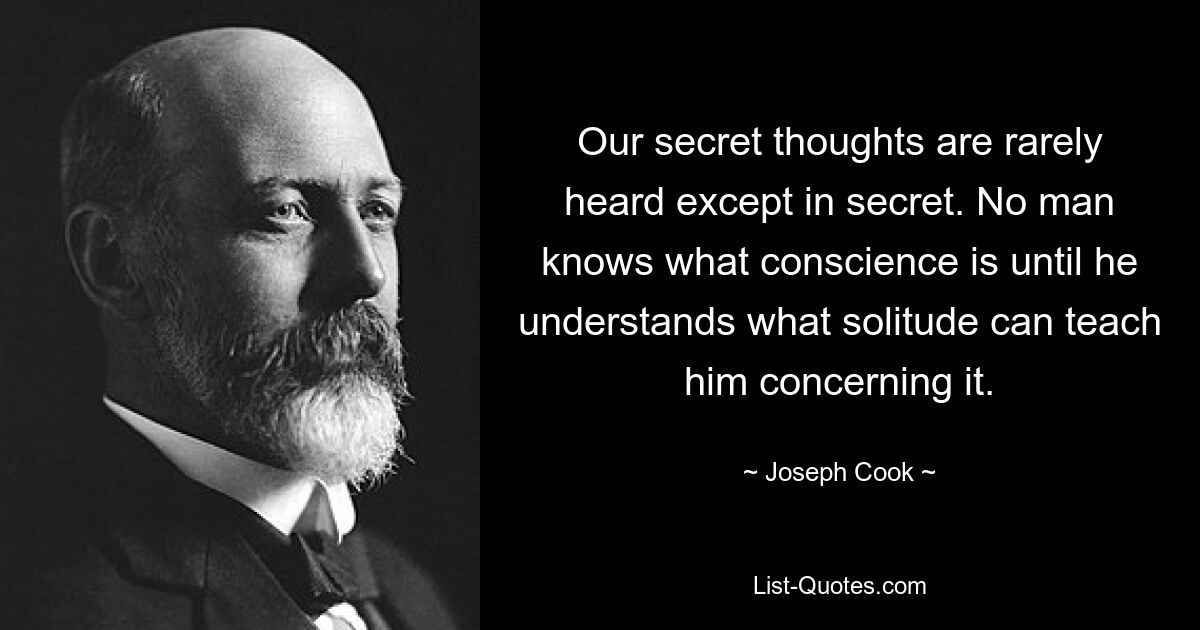 Our secret thoughts are rarely heard except in secret. No man knows what conscience is until he understands what solitude can teach him concerning it. — © Joseph Cook