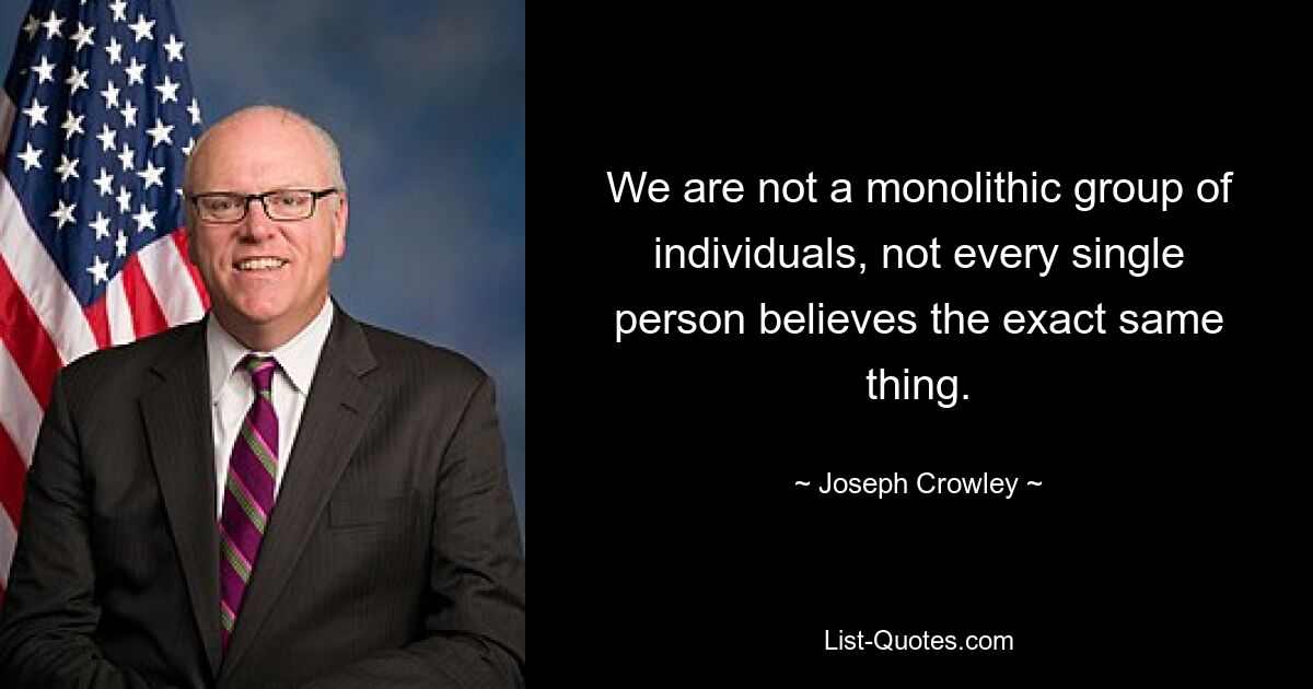 We are not a monolithic group of individuals, not every single person believes the exact same thing. — © Joseph Crowley