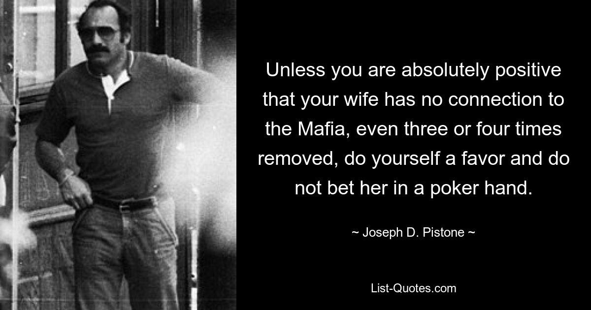 Unless you are absolutely positive that your wife has no connection to the Mafia, even three or four times removed, do yourself a favor and do not bet her in a poker hand. — © Joseph D. Pistone