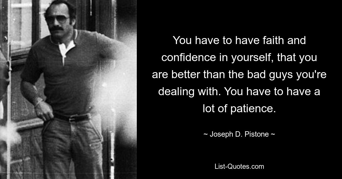 You have to have faith and confidence in yourself, that you are better than the bad guys you're dealing with. You have to have a lot of patience. — © Joseph D. Pistone