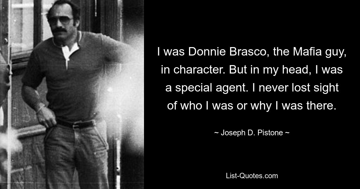 I was Donnie Brasco, the Mafia guy, in character. But in my head, I was a special agent. I never lost sight of who I was or why I was there. — © Joseph D. Pistone