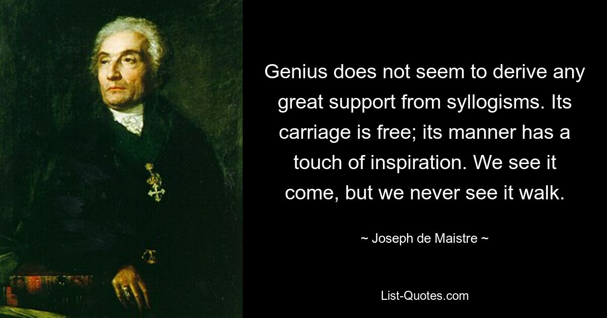 Genius does not seem to derive any great support from syllogisms. Its carriage is free; its manner has a touch of inspiration. We see it come, but we never see it walk. — © Joseph de Maistre