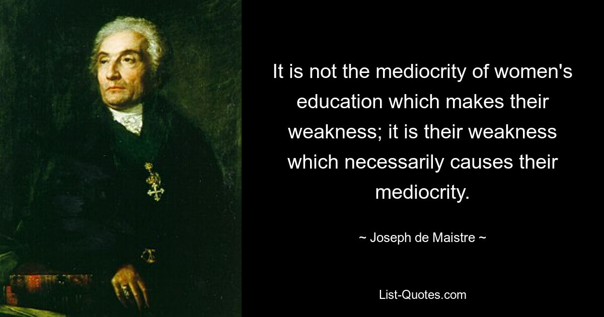 It is not the mediocrity of women's education which makes their weakness; it is their weakness which necessarily causes their mediocrity. — © Joseph de Maistre