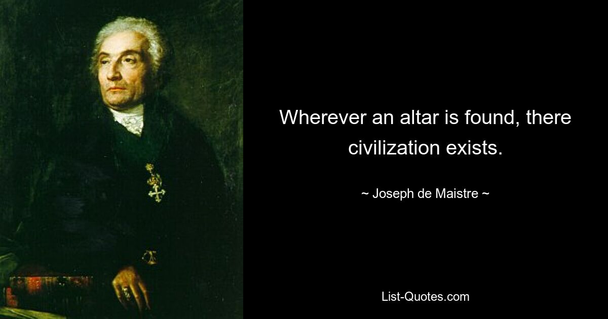 Wherever an altar is found, there civilization exists. — © Joseph de Maistre