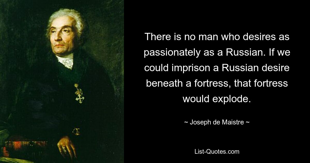 There is no man who desires as passionately as a Russian. If we could imprison a Russian desire beneath a fortress, that fortress would explode. — © Joseph de Maistre