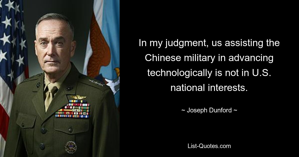 In my judgment, us assisting the Chinese military in advancing technologically is not in U.S. national interests. — © Joseph Dunford