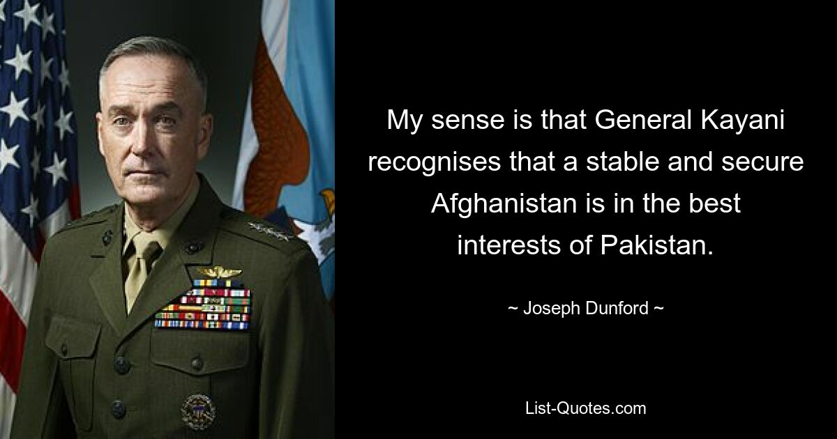 My sense is that General Kayani recognises that a stable and secure Afghanistan is in the best interests of Pakistan. — © Joseph Dunford