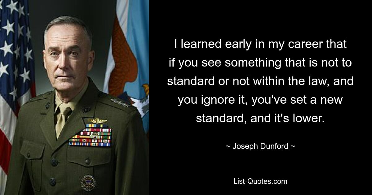 I learned early in my career that if you see something that is not to standard or not within the law, and you ignore it, you've set a new standard, and it's lower. — © Joseph Dunford