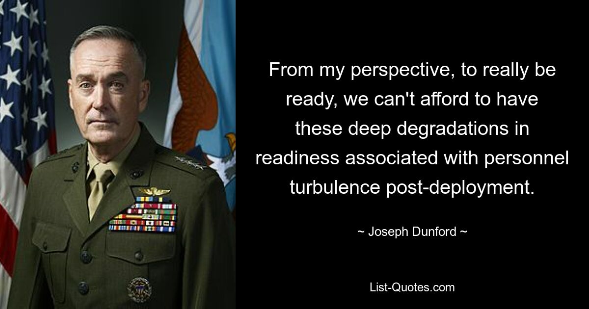 From my perspective, to really be ready, we can't afford to have these deep degradations in readiness associated with personnel turbulence post-deployment. — © Joseph Dunford