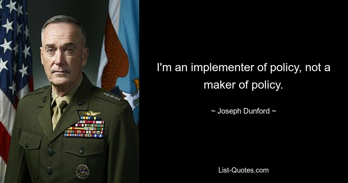 I'm an implementer of policy, not a maker of policy. — © Joseph Dunford