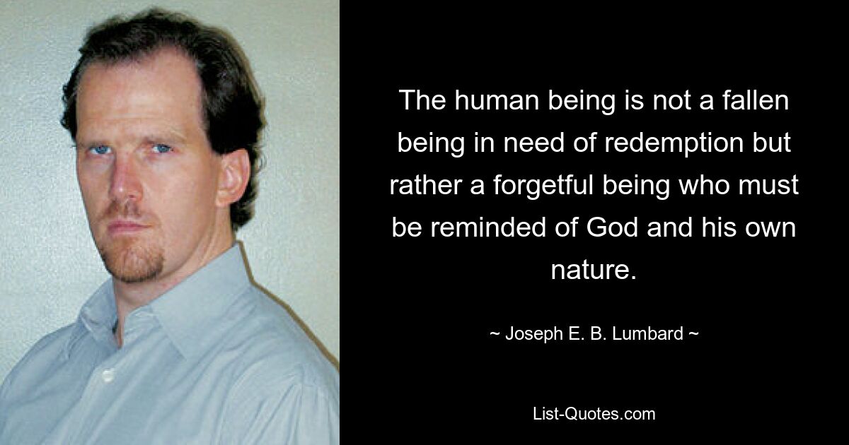 The human being is not a fallen being in need of redemption but rather a forgetful being who must be reminded of God and his own nature. — © Joseph E. B. Lumbard