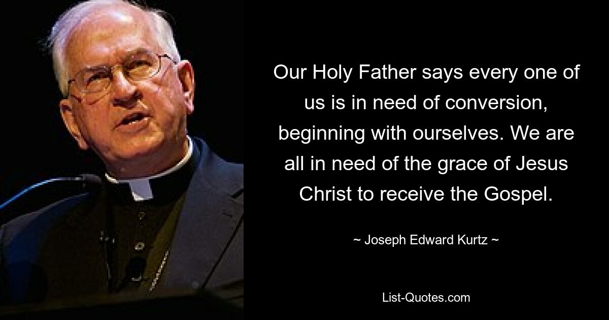 Our Holy Father says every one of us is in need of conversion, beginning with ourselves. We are all in need of the grace of Jesus Christ to receive the Gospel. — © Joseph Edward Kurtz