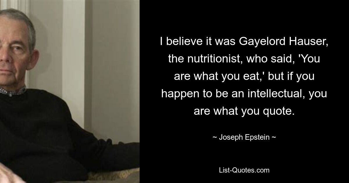 I believe it was Gayelord Hauser, the nutritionist, who said, 'You are what you eat,' but if you happen to be an intellectual, you are what you quote. — © Joseph Epstein