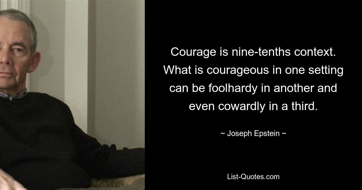 Courage is nine-tenths context. What is courageous in one setting can be foolhardy in another and even cowardly in a third. — © Joseph Epstein