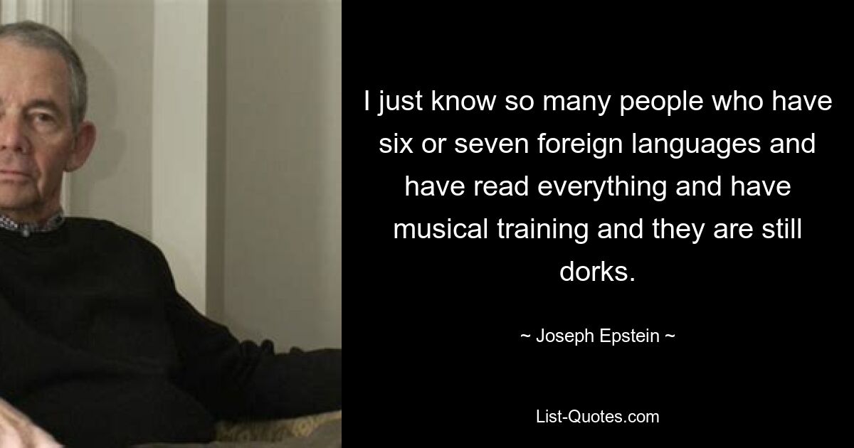 I just know so many people who have six or seven foreign languages and have read everything and have musical training and they are still dorks. — © Joseph Epstein