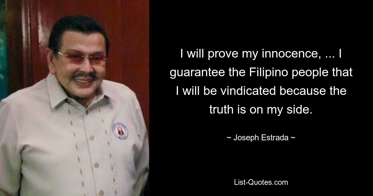 I will prove my innocence, ... I guarantee the Filipino people that I will be vindicated because the truth is on my side. — © Joseph Estrada