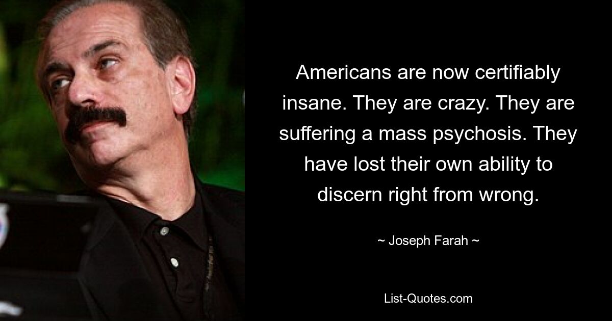 Americans are now certifiably insane. They are crazy. They are suffering a mass psychosis. They have lost their own ability to discern right from wrong. — © Joseph Farah