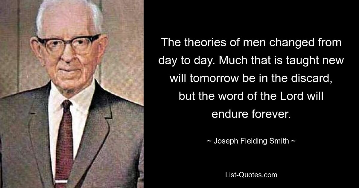 The theories of men changed from day to day. Much that is taught new will tomorrow be in the discard, but the word of the Lord will endure forever. — © Joseph Fielding Smith