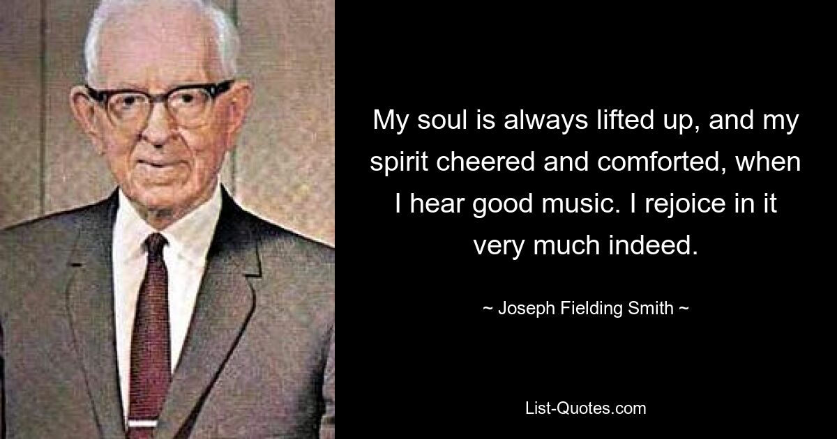 My soul is always lifted up, and my spirit cheered and comforted, when I hear good music. I rejoice in it very much indeed. — © Joseph Fielding Smith