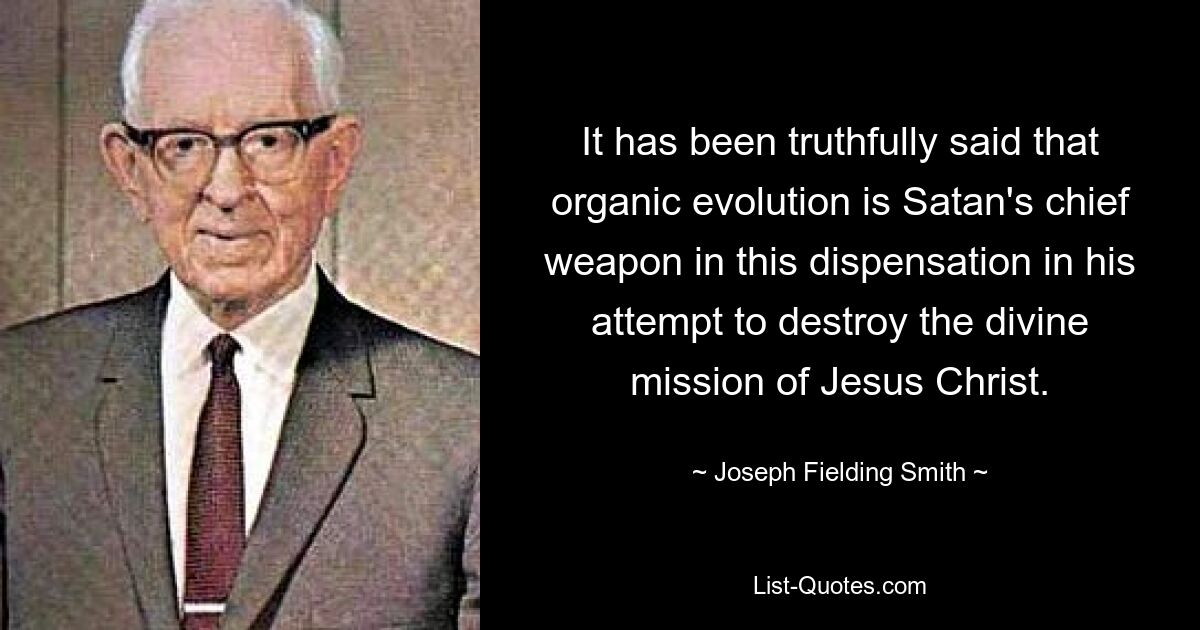 It has been truthfully said that organic evolution is Satan's chief weapon in this dispensation in his attempt to destroy the divine mission of Jesus Christ. — © Joseph Fielding Smith