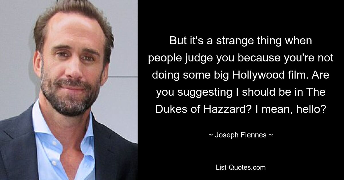 But it's a strange thing when people judge you because you're not doing some big Hollywood film. Are you suggesting I should be in The Dukes of Hazzard? I mean, hello? — © Joseph Fiennes