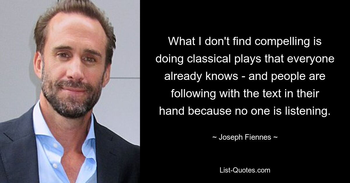 What I don't find compelling is doing classical plays that everyone already knows - and people are following with the text in their hand because no one is listening. — © Joseph Fiennes