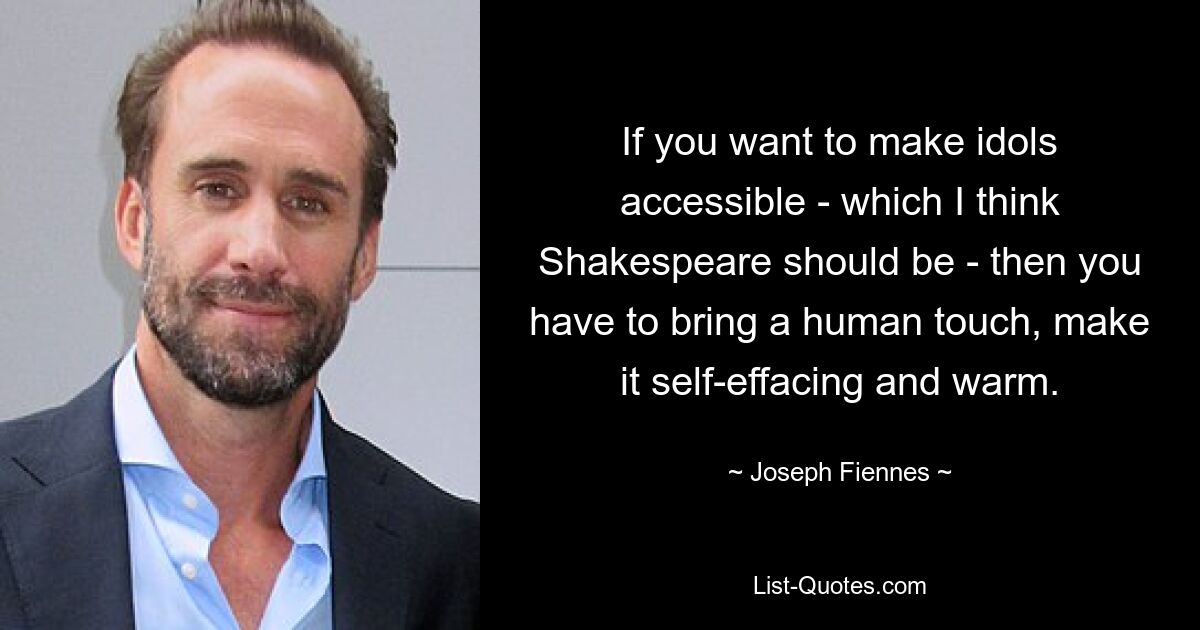 If you want to make idols accessible - which I think Shakespeare should be - then you have to bring a human touch, make it self-effacing and warm. — © Joseph Fiennes