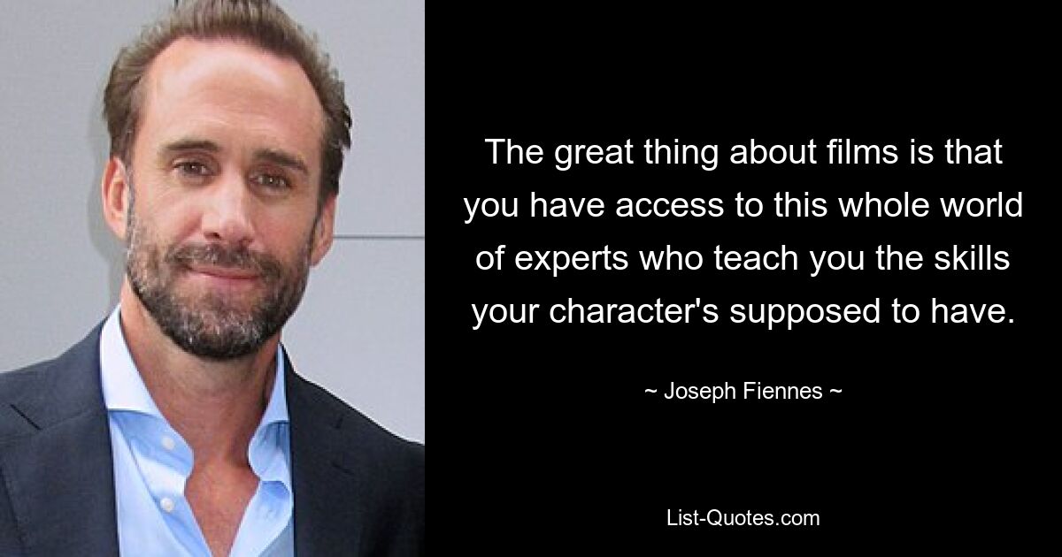 The great thing about films is that you have access to this whole world of experts who teach you the skills your character's supposed to have. — © Joseph Fiennes