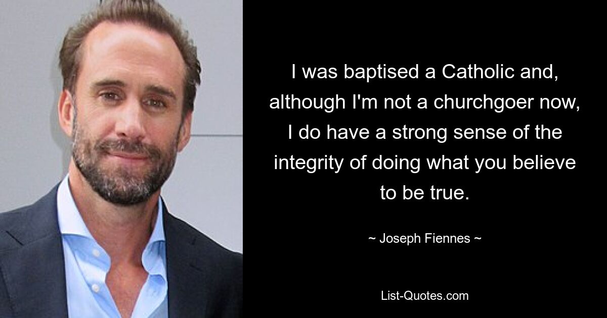 I was baptised a Catholic and, although I'm not a churchgoer now, I do have a strong sense of the integrity of doing what you believe to be true. — © Joseph Fiennes