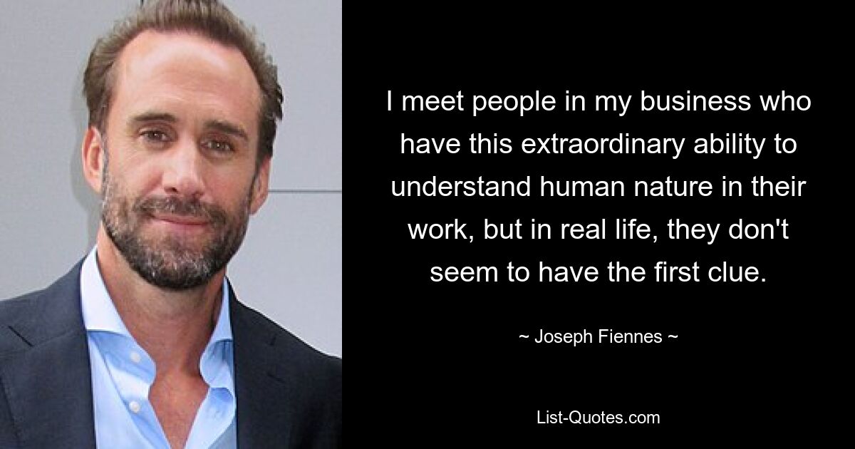 I meet people in my business who have this extraordinary ability to understand human nature in their work, but in real life, they don't seem to have the first clue. — © Joseph Fiennes