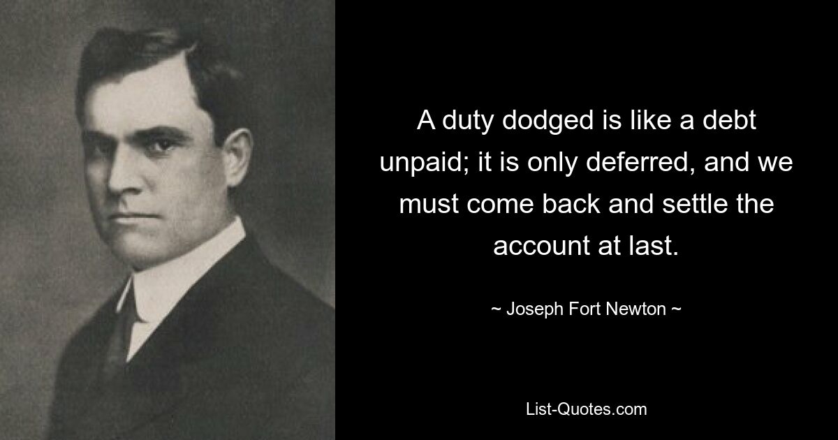 A duty dodged is like a debt unpaid; it is only deferred, and we must come back and settle the account at last. — © Joseph Fort Newton