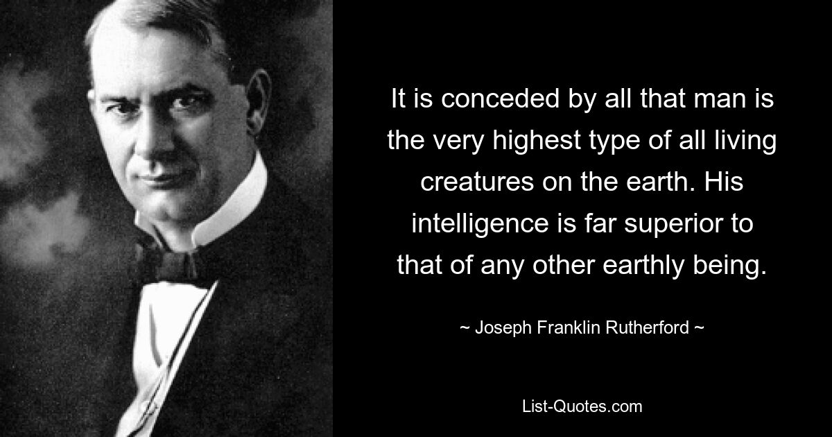 It is conceded by all that man is the very highest type of all living creatures on the earth. His intelligence is far superior to that of any other earthly being. — © Joseph Franklin Rutherford