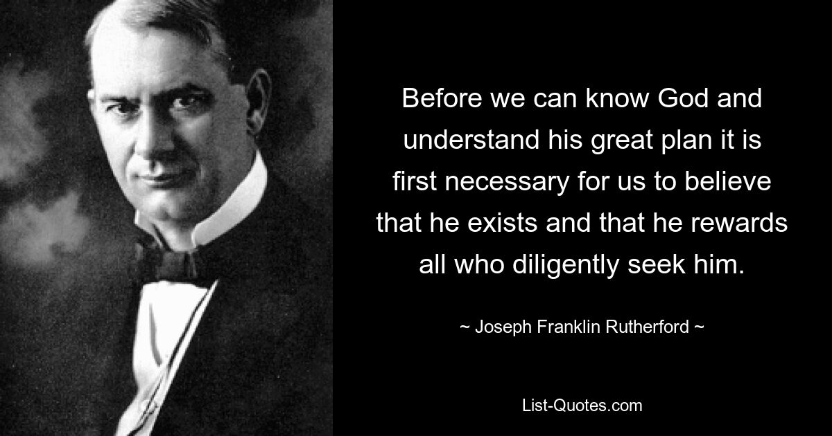 Before we can know God and understand his great plan it is first necessary for us to believe that he exists and that he rewards all who diligently seek him. — © Joseph Franklin Rutherford