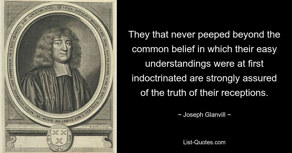 They that never peeped beyond the common belief in which their easy understandings were at first indoctrinated are strongly assured of the truth of their receptions. — © Joseph Glanvill